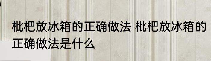 枇杷放冰箱的正确做法 枇杷放冰箱的正确做法是什么
