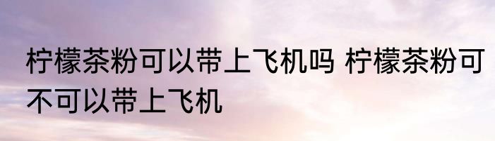 柠檬茶粉可以带上飞机吗 柠檬茶粉可不可以带上飞机