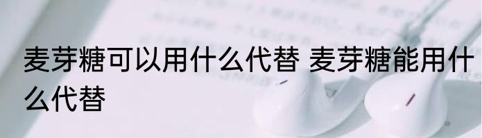 麦芽糖可以用什么代替 麦芽糖能用什么代替