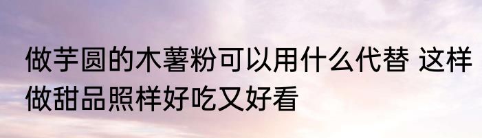 做芋圆的木薯粉可以用什么代替 这样做甜品照样好吃又好看