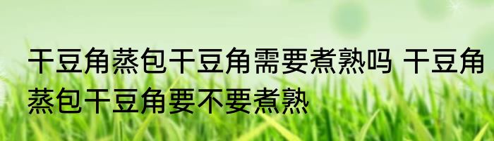 干豆角蒸包干豆角需要煮熟吗 干豆角蒸包干豆角要不要煮熟