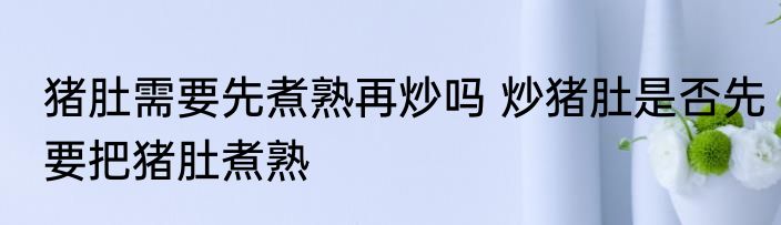 猪肚需要先煮熟再炒吗 炒猪肚是否先要把猪肚煮熟