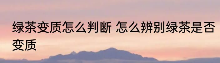 绿茶变质怎么判断 怎么辨别绿茶是否变质
