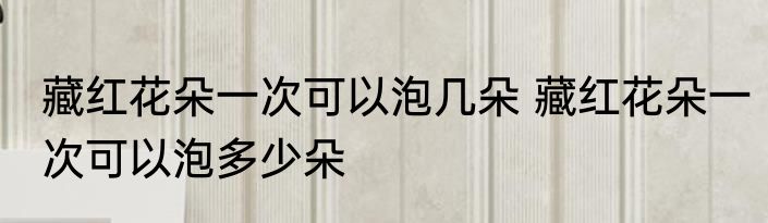 藏红花朵一次可以泡几朵 藏红花朵一次可以泡多少朵