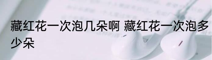 藏红花一次泡几朵啊 藏红花一次泡多少朵