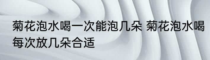 菊花泡水喝一次能泡几朵 菊花泡水喝每次放几朵合适