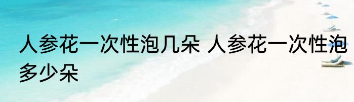人参花一次性泡几朵 人参花一次性泡多少朵