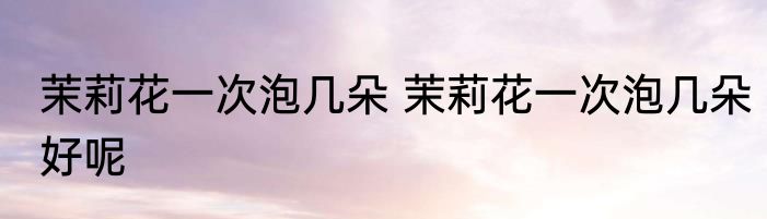 茉莉花一次泡几朵 茉莉花一次泡几朵好呢