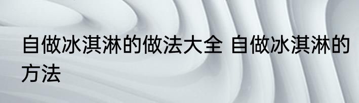自做冰淇淋的做法大全 自做冰淇淋的方法