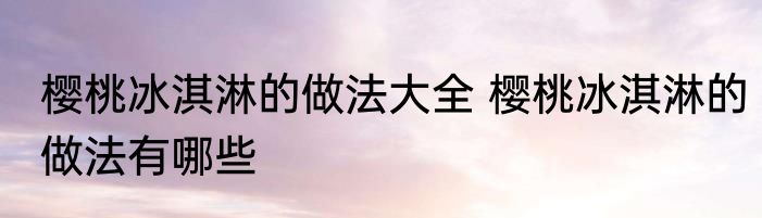 樱桃冰淇淋的做法大全 樱桃冰淇淋的做法有哪些