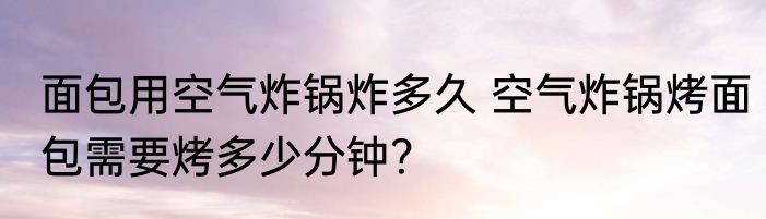 面包用空气炸锅炸多久 空气炸锅烤面包需要烤多少分钟？