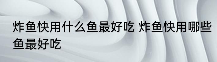 炸鱼快用什么鱼最好吃 炸鱼快用哪些鱼最好吃