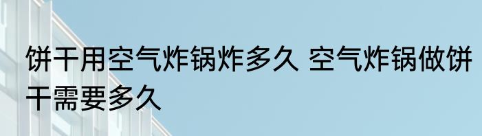 饼干用空气炸锅炸多久 空气炸锅做饼干需要多久