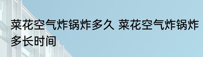 菜花空气炸锅炸多久 菜花空气炸锅炸多长时间