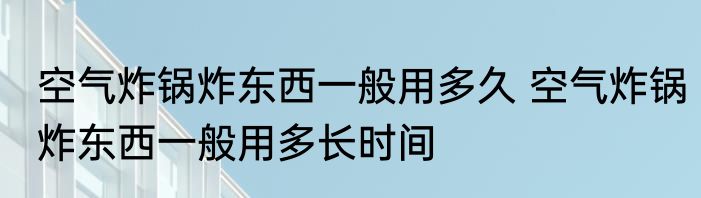 空气炸锅炸东西一般用多久 空气炸锅炸东西一般用多长时间