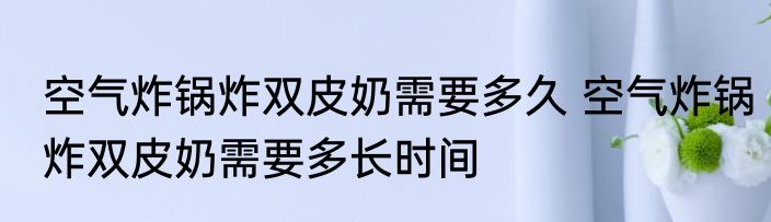 空气炸锅炸双皮奶需要多久 空气炸锅炸双皮奶需要多长时间