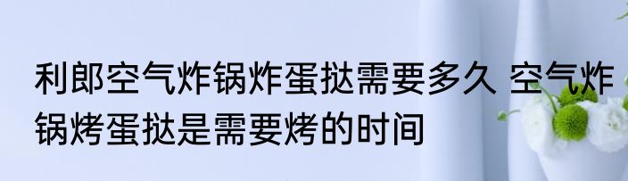 利郎空气炸锅炸蛋挞需要多久 空气炸锅烤蛋挞是需要烤的时间