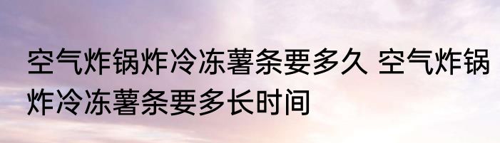 空气炸锅炸冷冻薯条要多久 空气炸锅炸冷冻薯条要多长时间