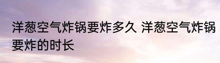 洋葱空气炸锅要炸多久 洋葱空气炸锅要炸的时长