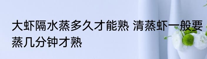 大虾隔水蒸多久才能熟 清蒸虾一般要蒸几分钟才熟