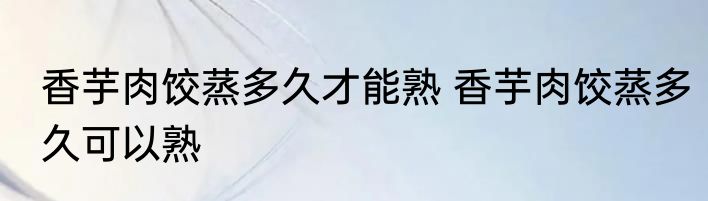 香芋肉饺蒸多久才能熟 香芋肉饺蒸多久可以熟