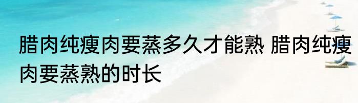 腊肉纯瘦肉要蒸多久才能熟 腊肉纯瘦肉要蒸熟的时长