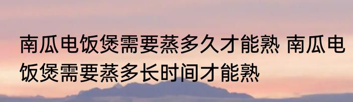 南瓜电饭煲需要蒸多久才能熟 南瓜电饭煲需要蒸多长时间才能熟