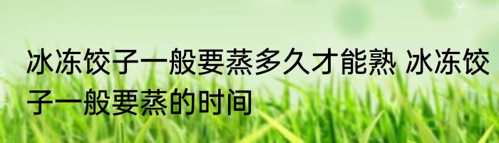 冰冻饺子一般要蒸多久才能熟 冰冻饺子一般要蒸的时间