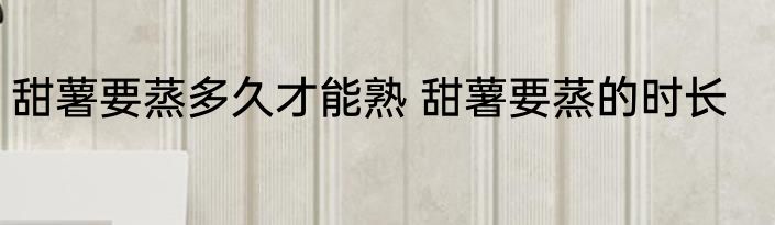 甜薯要蒸多久才能熟 甜薯要蒸的时长