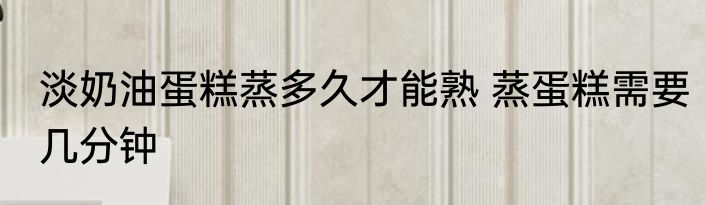 淡奶油蛋糕蒸多久才能熟 蒸蛋糕需要几分钟