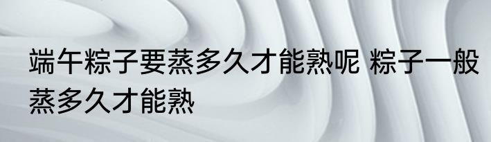 端午粽子要蒸多久才能熟呢 粽子一般蒸多久才能熟