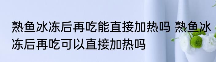 熟鱼冰冻后再吃能直接加热吗 熟鱼冰冻后再吃可以直接加热吗