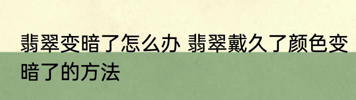 翡翠变暗了怎么办 翡翠戴久了颜色变暗了的方法