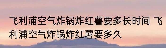 飞利浦空气炸锅炸红薯要多长时间 飞利浦空气炸锅炸红薯要多久