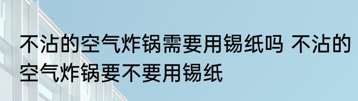 不沾的空气炸锅需要用锡纸吗 不沾的空气炸锅要不要用锡纸