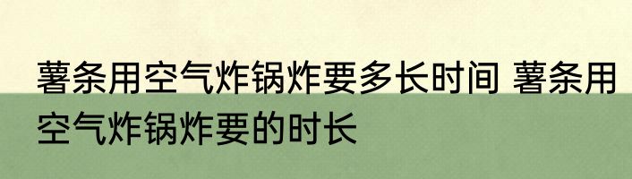 薯条用空气炸锅炸要多长时间 薯条用空气炸锅炸要的时长