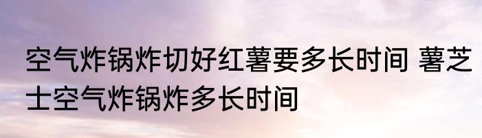 空气炸锅炸切好红薯要多长时间 薯芝士空气炸锅炸多长时间