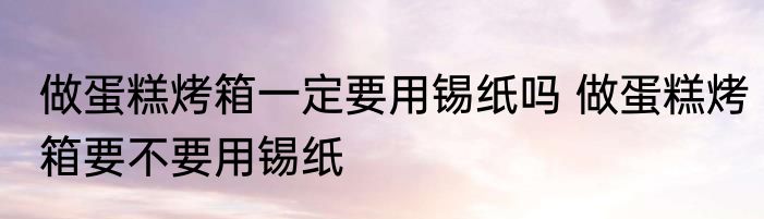 做蛋糕烤箱一定要用锡纸吗 做蛋糕烤箱要不要用锡纸