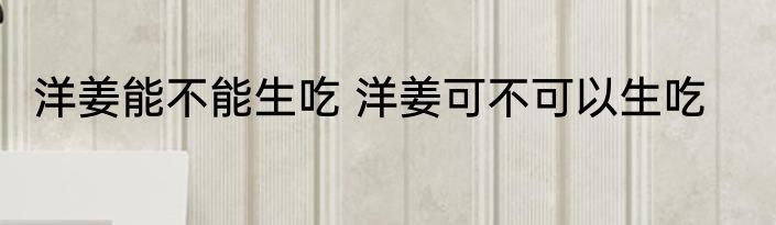 洋姜能不能生吃 洋姜可不可以生吃