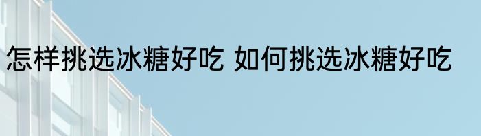 怎样挑选冰糖好吃 如何挑选冰糖好吃