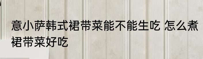 意小萨韩式裙带菜能不能生吃 怎么煮裙带菜好吃