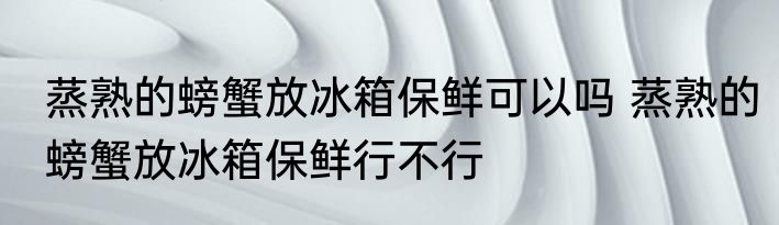 蒸熟的螃蟹放冰箱保鲜可以吗 蒸熟的螃蟹放冰箱保鲜行不行