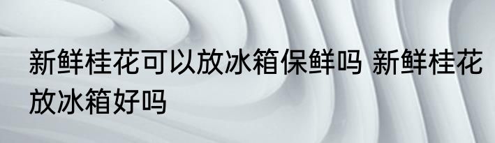 新鲜桂花可以放冰箱保鲜吗 新鲜桂花放冰箱好吗