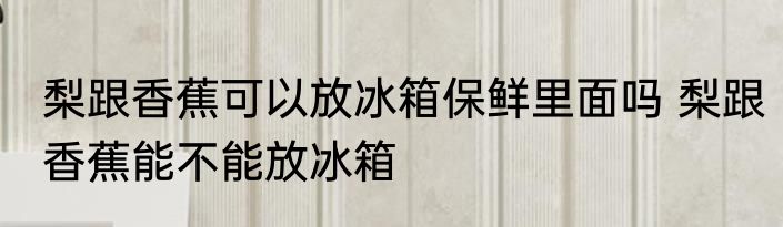 梨跟香蕉可以放冰箱保鲜里面吗 梨跟香蕉能不能放冰箱