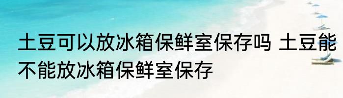 土豆可以放冰箱保鲜室保存吗 土豆能不能放冰箱保鲜室保存