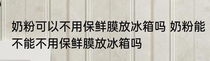 奶粉可以不用保鲜膜放冰箱吗 奶粉能不能不用保鲜膜放冰箱吗