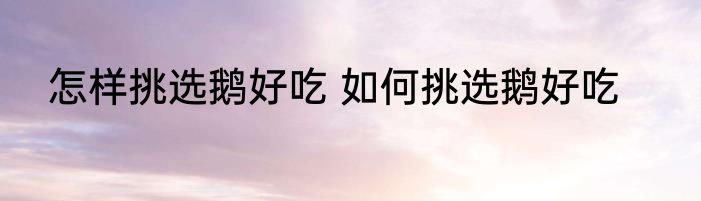 怎样挑选鹅好吃 如何挑选鹅好吃