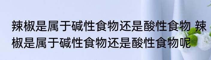 辣椒是属于碱性食物还是酸性食物 辣椒是属于碱性食物还是酸性食物呢