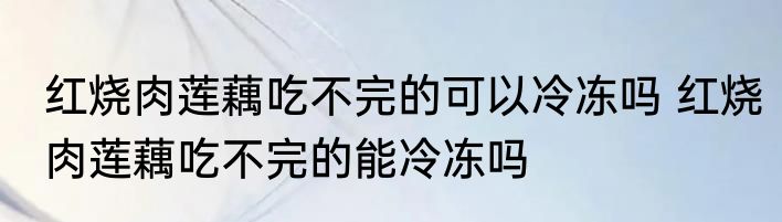 红烧肉莲藕吃不完的可以冷冻吗 红烧肉莲藕吃不完的能冷冻吗