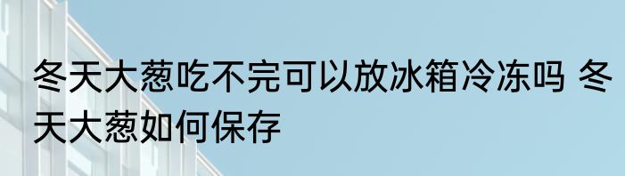 冬天大葱吃不完可以放冰箱冷冻吗 冬天大葱如何保存